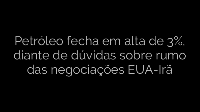 ​Petróleo fecha em alta de 3%, diante de dúvidas sobre rumo das negociações EUA-Irã 